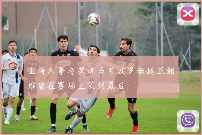 上海久事与深圳马可波罗激战正酣谁能在赛场上笑到最后