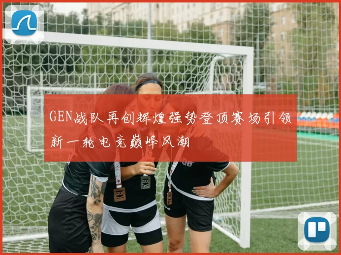 GEN战队再创辉煌强势登顶赛场引领新一轮电竞巅峰风潮