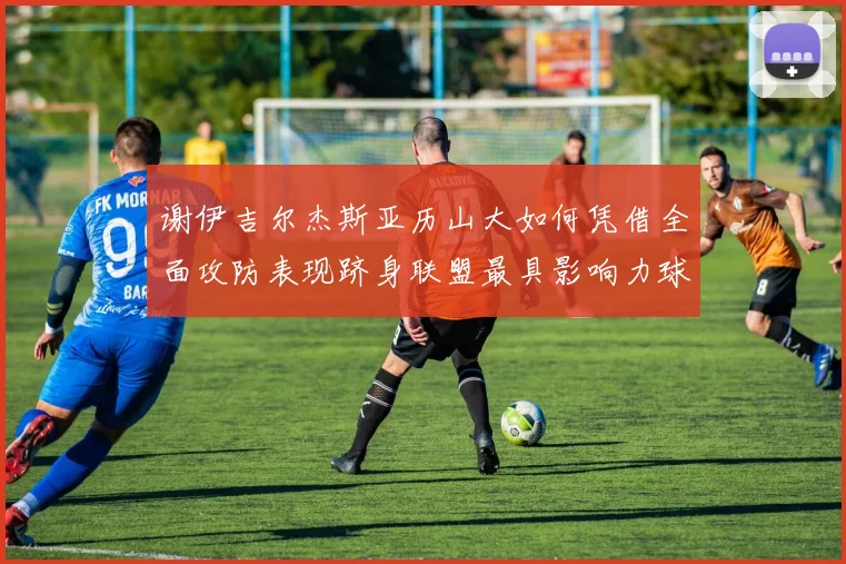谢伊吉尔杰斯亚历山大如何凭借全面攻防表现跻身联盟最具影响力球星行列