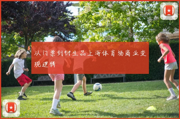 从门票到衍生品上海体育场商业变现逻辑
