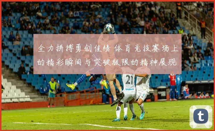 全力拼搏勇创佳绩 体育竞技赛场上的精彩瞬间与突破极限的精神展现