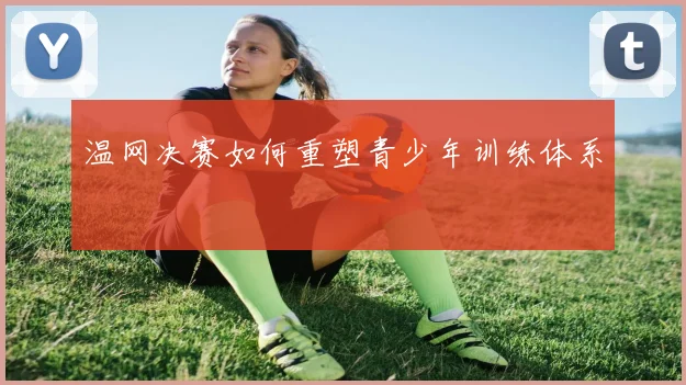 温网决赛如何重塑青少年训练体系
