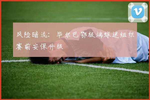 风险暗流：毕尔巴鄂极端球迷组织赛前安保升级