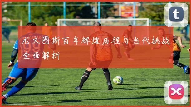 尤文图斯百年辉煌历程与当代挑战全面解析