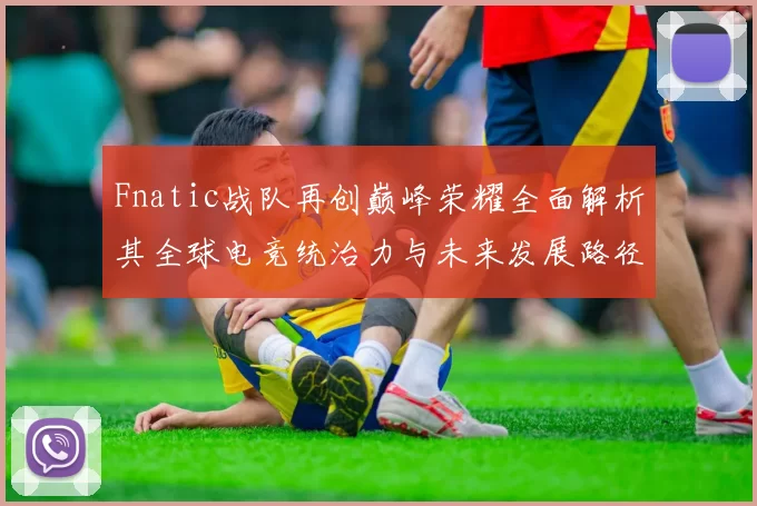 Fnatic战队再创巅峰荣耀全面解析其全球电竞统治力与未来发展路径