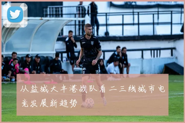 从盐城大丰港战队看二三线城市电竞发展新趋势