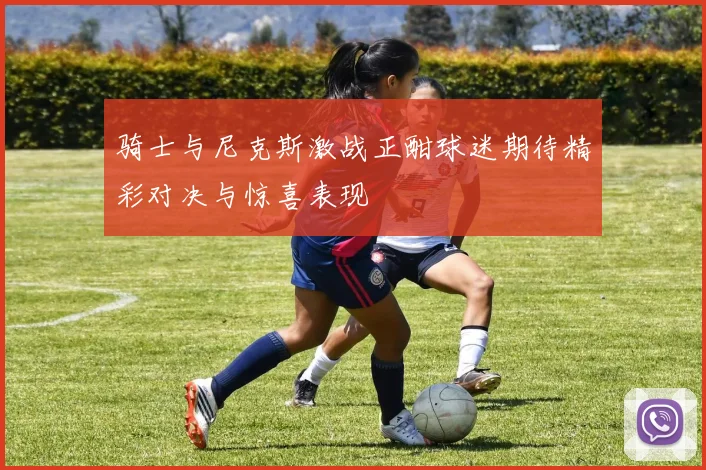 骑士与尼克斯激战正酣球迷期待精彩对决与惊喜表现