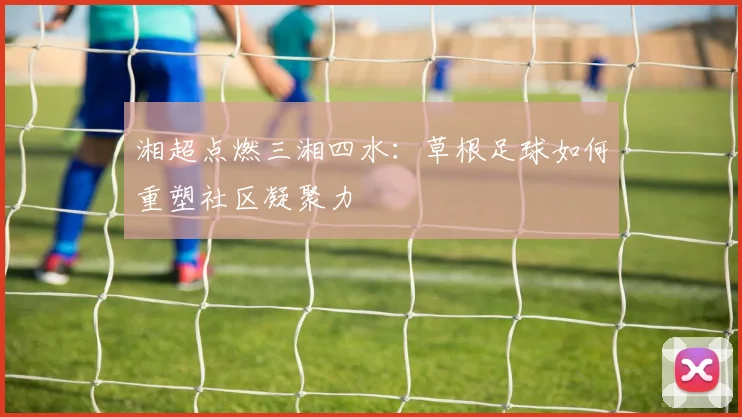 湘超点燃三湘四水：草根足球如何重塑社区凝聚力
