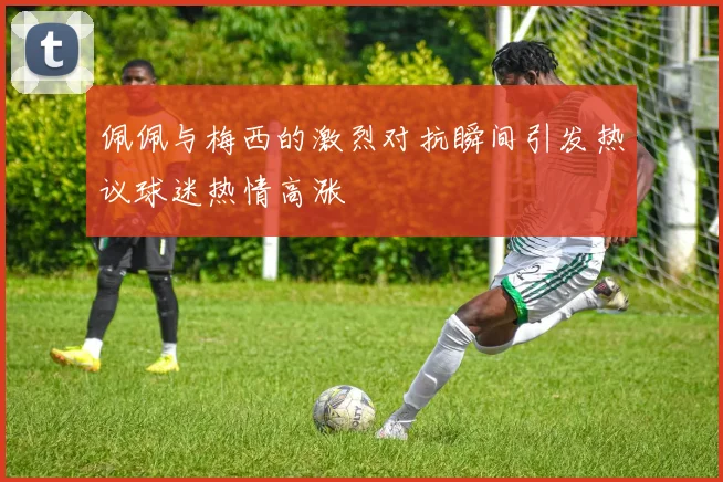 佩佩与梅西的激烈对抗瞬间引发热议球迷热情高涨